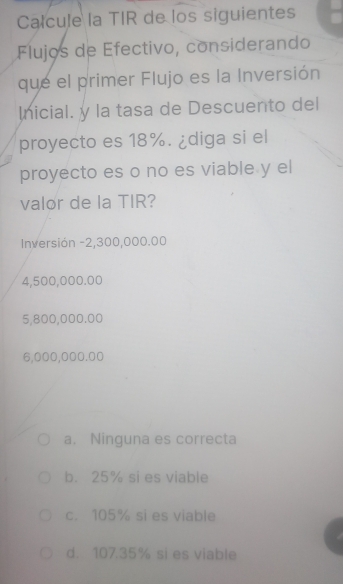 Calcule la TIR de los siguientes
Flujos de Efectivo, considerando
que el primer Flujo es la Inversión
Inicial. y la tasa de Descuento del
proyecto es 18%. ¿diga si el
proyecto es o no es viable y el
valor de la TIR?
Inversión -2,300,000.00
4,500,000.00
5,800,000.00
6,000,000.00
a. Ninguna es correcta
b. 25% si es viable
c. 105% si es viable
d. 107.35% si es viable