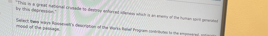 by this depression.” 
“This is a great national crusade to destroy enforced idleness which is an enemy of the human spirit generated 
mood of the passage. 
Select two ways Roosevelt’s description of the Works Relief Program contributes to the empowered, onfimi