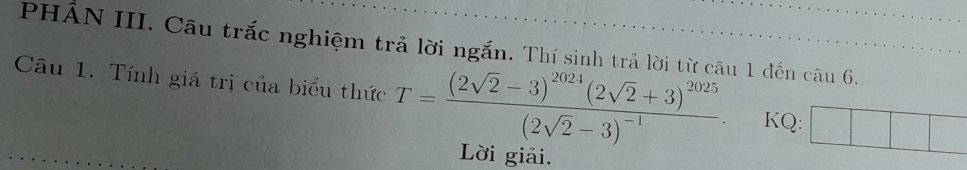 PHÂN III. Câu trắc nghiệm trả lời ngắn. Thí sinh trả lời từ câu 1 đến câu 6. 
Câu 1. Tính giá trị của biểu thức T=frac (2sqrt(2)-3)^2024(2sqrt(2)+3)^2025(2sqrt(2)-3)^-1 KQ: 
Lời giải.