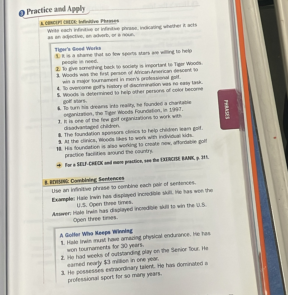 Practice and Apply 
A. CONCEPT CHECK: Infinitive Phrases 
Write each infinitive or infinitive phrase, indicating whether it acts 
as an adjective, an adverb, or a noun. 
Tiger's Good Works 
1. It is a shame that so few sports stars are willing to help 
people in need. 
2. To give something back to society is important to Tiger Woods. 
3. Woods was the first person of African-American descent to 
win a major tournament in men's professional golf. 
4. To overcome golf's history of discrimination was no easy task. 
5. Woods is determined to help other persons of color become 
golf stars. 
6. To turn his dreams into reality, he founded a charitable 
organization, the Tiger Woods Foundation, in 1997. 
7. It is one of the few golf organizations to work with 
; 
disadvantaged children. 
8. The foundation sponsors clinics to help children learn golf. 
9. At the clinics, Woods likes to work with individual kids. 
10. His foundation is also working to create new, affordable golf 
practice facilities around the country. 
For a SELF-CHECK and more practice, see the EXERCISE BANK, p. 311. 
B. REVISING: Combining Sentences 
Use an infinitive phrase to combine each pair of sentences. 
Example: Hale Irwin has displayed incredible skill. He has won the 
U.S. Open three times. 
Answer: Hale Irwin has displayed incredible skill to win the U.S. 
Open three times. 
A Golfer Who Keeps Winning 
1. Hale Irwin must have amazing physical endurance. He has 
won tournaments for 30 years. 
2. He had weeks of outstanding play on the Senior Tour. He 
earned nearly $3 million in one year. 
3. He possesses extraordinary talent. He has dominated a 
professional sport for so many years.