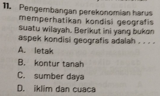 Pengembangan perekonomian harus
memperhatikan kondisi geografis
suatu wilayah. Berikut ini yang bukon
aspek kondisi geografis adalah . . . .
A. letak
B. kontur tanah
C. sumber daya
D. iklim dan cuaca