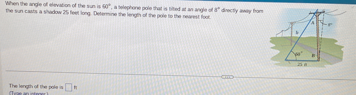 When the angle of elevation of the sun is 60° , a telephone pole that is tilted at an angle of 8° directly away from
the sun casts a shadow 25 feet long. Determine the length of the pole to the nearest foot
The length of the pole is □ ft