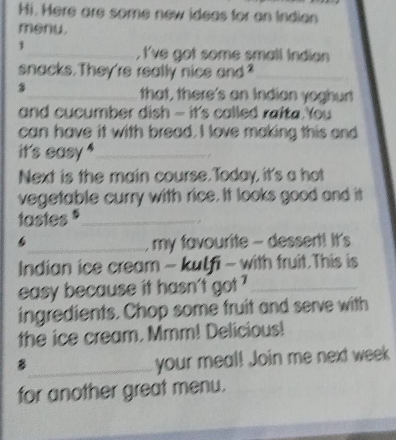 Hi. Here are some new ideas for an Indian 
menu. 
1 
_, I've got some small Indian 
snacks. They're really nice and?_ 
3 
_that, there's an Indian yoghurt 
and cucumber dish - it's called rafta You 
can have it with bread. I love making this and 
it's easy '_ 
Next is the main course. Today, it's a hot 
vegetable curry with rice. It looks good and it 
tastes $_ 
6_ my favourite - dessert! It's 
Indian ice cream - kulfi - with fruit.This is 
easy because it hasn't got ?_ 
ingredients. Chop some fruit and serve with 
the ice cream. Mmm! Delicious! 
_8 
your meal! Join me next week 
for another great menu.