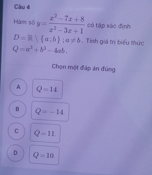 Hàm số y= (x^2-7x+8)/x^2-3x+1  có tập xác định
D=R| a;b; a!= b. Tính giá trị biểu thức
Q=a^3+b^3-4ab. 
Chọn một đáp án đúng
A Q=14.
B Q=-14.
C Q=11.
D Q=10.