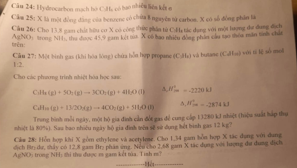 Hydrocarbon mạch hở C_3H_6 có bao nhiêu liên kết σ
Câu 25: X là một đồng đẳng của benzene có chứa 8 nguyên tử carbon. X có số đồng phân là
Câu 26: Cho 13,8 gam chất hữu cơ X có công thức phân tử ở ∠ 7 H8 tác dụng với một lượng dư dung địch
F gNO_3 trong NH_3 , thu được 45,9 gam kết tủa. X có bao nhiêu đông phân cầu tạo thỏa mãn tính chất
trên: (C_4H_10) với tỉ lệ số mol
Câu 27: Một bình gas (khí hóa lỏng) chứa hỗn hợp propane (C_3H_8) và butane
1:2.
Cho các phương trình nhiệt hóa học sau:
C_3H_8(g)+5O_2(g)to 3CO_2(g)+4H_2O(l) △ _rH_(298)°=-2220kJ
C_4H_10(g)+13/2O_2(g)to 4CO_2(g)+5H_2O(l) △ _rH_(298)^0=-2874kJ
Trung bình mỗi ngày, một hộ gia đình cần đốt gas để cung cấp 13280 kJ nhiệt (hiệu suất hấp thụ
nhiệt là 80%). Sau bao nhiêu ngày hộ gia đình trên sẽ sử dụng hết bình gas 12 kg?
Câu 28: Hỗn hợp khí X gồm ethylene và acetylene. Cho 1,34 gam hỗn hợp X tác dụng với dung
dịch Br₂ dư, thấy có 12,8 gam Br₂ phản ứng. Nểu cho 2,68 gam X tác dụng với lượng dư dung dịch
AgNO_3 trong NH_3 thì thu được m gam kết tủa. Tính m?
_Hết_