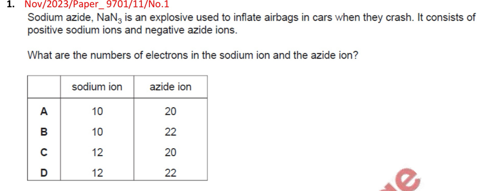 Nov/2023/Paper_ 9701/11/No.1 
Sodium azide, N aN_3 is an explosive used to inflate airbags in cars when they crash. It consists of 
positive sodium ions and negative azide ions. 
What are the numbers of electrons in the sodium ion and the azide ion?