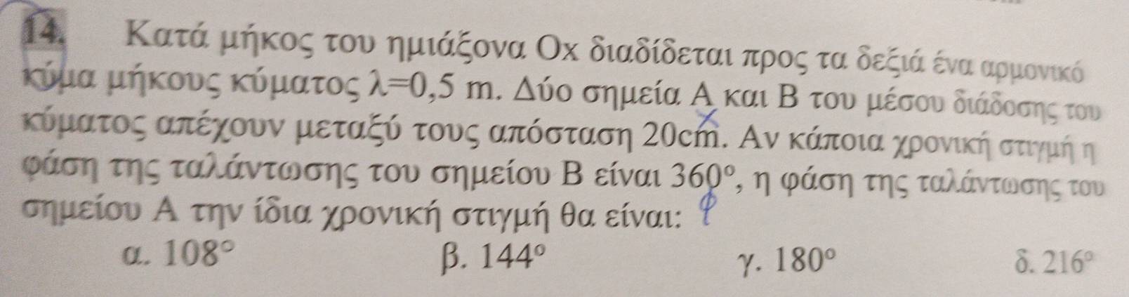 Κατά μήκος του ημιάξονα Οх διαδίδεται προςα τα δεξιά ένα αρμονικό
κύμα μήκους κύματος lambda =0,5m. Δύο σημεία Α και Β του μέσου διάδοσης του
κύματος απέχουν μεταξύα τουνς απόσταση Σ0cή. Αν κάποια χρονικήηα στιγμή η
ράση της ταλάντωσης του σημείου Β είναι 360° ²ηη φάση της ταλάντωνσης του
σημείου Α την ίδια χρονική στιγμή θα είναι:
α. 108° β. 144° 180° δ. 216°
γ.