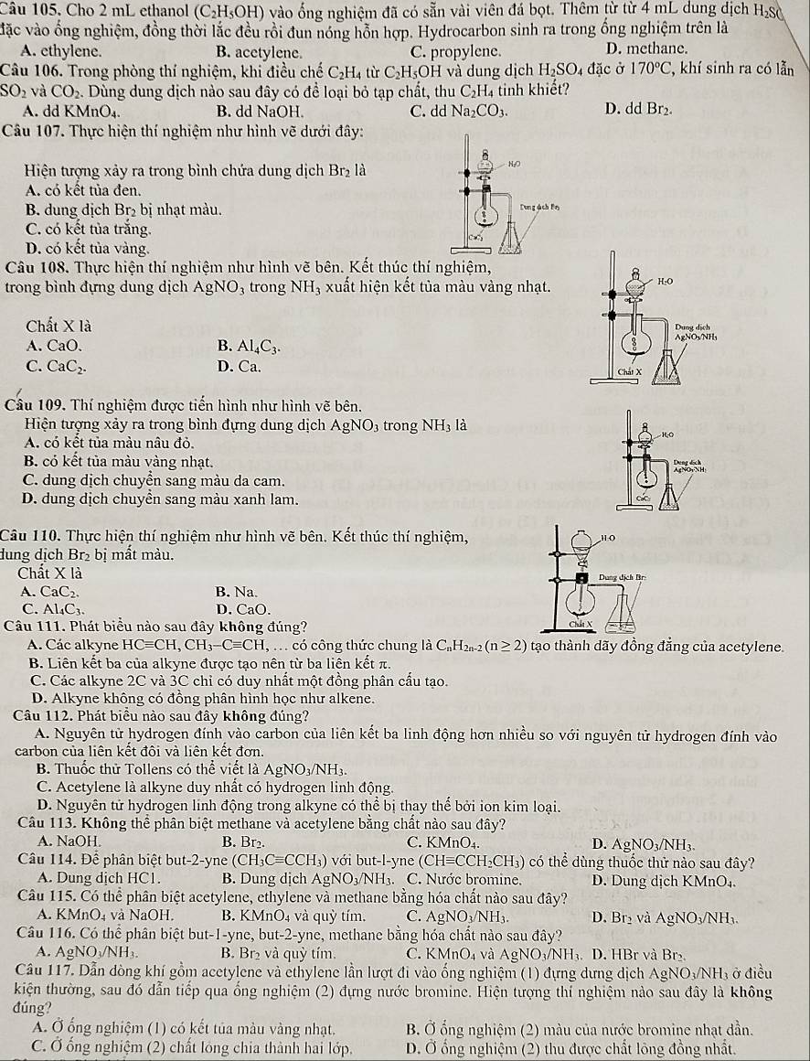 Cho 2 mL ethanol (C_2H_5OH 0 vào ổng nghiệm đã có sẵn vài viên đá bọt. Thêm từ từ 4 mL dung địch H_2S
vặc vào ống nghiệm, đồng thời lắc đều rồi đun nóng hỗn hợp. Hydrocarbon sinh ra trong ống nghiệm trên là
A. ethylene. B. acetylene. C. propylene. D. methane.
Câu 106. Trong phòng thí nghiệm, khi điều chế C_2H_4 từ C_2H_5O H và dung dịch H_2SO_4dac Ở 170°C , khí sinh ra có lẫn
SO_2 và CO_2.. Dùng dung dịch nào sau đây có để loại bỏ tạp chất, thu C_2H 4 tinh khiết?
A. dd KMnO₄. B. dd NaOH. C. dd Na_2CO_3. D. dd Br_2.
Câu 107. Thực hiện thí nghiệm như hình vẽ dưới đây:
Hiện tượng xảy ra trong bình chứa dung dịch Br_2 là
A. có kết tủa đen.
B. dung dịch Br_2 bị nhạt màu.
C. có kết tủa trăng.
D. có kết tủa vàng.
Câu 108. Thực hiện thí nghiệm như hình vẽ bên. Kết thúc thí nghiệm,
trong bình đựng dung dịch . AgNO 3trong NH_3 xuất hiện kết tủa màu vàng nhạt.
C hdot at* ldot a
A. CaO. B. Al_4C_3.
C. CaC_2. D. n_2
Câu 109. Thí nghiệm được tiến hình như hình vẽ bên.
Hiện tượng xảy ra trong bình đựng dung dịch AgNO_3 trong NH_3 là
HO
A. có kết tủa màu nâu đỏ.
B. có kết tủa màu vàng nhạt.

C. dung dịch chuyển sang màu da cam.
D. dung dịch chuyền sang màu xanh lam.
Câu 110. Thực hiện thí nghiệm như hình vẽ bên. Kết thúc thí nghiệm,
dung dịch Br₂ bị mất màu.
Chất X là
A. CaC_2. B. Na.
C. Al_4C_3. D. ( a().
Câu 111. Phát biểu nào sau đây không đúng?
A. Các alkyne HCequiv CH,CH_3-Cequiv CH. ,  .  có công thức chung là C₁H₂₀-2 (n≥ 2) tạo thành dãy đồng đẳng của acetylene.
B. Liên kết ba của alkyne được tạo nên từ ba liên kết π.
C. Các alkyne 2C và 3C chỉ có duy nhất một đồng phân cấu tạo.
D. Alkyne không có đồng phân hình học như alkene.
Câu 112. Phát biểu nào sau đây không đúng?
A. Nguyên tử hydrogen đính vào carbon của liên kết ba linh động hơn nhiều so với nguyên tử hydrogen đính vào
carbon của liên kết đôi và liên kết đơn.
B. Thuốc thử Tollens có thể viết là / AgNO_3/NH_3.
C. Acetylene là alkyne duy nhất có hydrogen linh động.
D. Nguyên tử hydrogen linh động trong alkyne có thể bị thay thể bởi ion kim loại.
Câu 113. Không thể phân biệt methane và acetylene bằng chất nào sau đây? D. Ag NO_3/NH_3.
A. NaOH. B. Br₂. C. KMnO₄.
Câu 114. Để phân biệt but-2-yne (CH_3Cequiv CCH_3) với but-l-yne (CHequiv CC CH₂CH₃) có thể dùng thuốc thử nào sau đây?
A. Dung dịch HC1. B. Dung dịch AgNO_3/NH_3 C. Nước bromine, D. Dung dịch KMnO₄.
Câu 115. Có thể phân biệt acetylene, ethylene và methane bằng hóa chất nào sau đây?
A. KMnO₄ và NaOH. B. KMnO_4 và quỳ tím. C. AgNO_3/NH_3. D. Br_2 và AgNO_3/NH_3.
Câu 116. Có thể phân biệt but-1-yne, bu t-2 -yne, methane bằng hóa chất nào sau đây?
A. AgNO_3/NH_3. B. Br₂ và quỳ tím. C. KMnO₄ và AgNO_3/NH_3. D. HBr và Br
Cầu 117. Dẫn dòng khí gồm acetylene và ethylene lần lượt đi vào ống nghiệm (1) đựng dưng dịch AgNO_3/NH ở điều
kiện thường, sau đó dẫn tiếp qua ống nghiệm (2) đựng nước bromine. Hiện tượng thí nghiệm nào sau đây là không
đúng?
A. Ở ổng nghiệm (1) có kết tủa màu vàng nhạt. B. Ở ống nghiệm (2) màu của nước bromine nhạt dần.
C. Ở ống nghiệm (2) chất lóng chia thành hai lớp,  D. Ở ống nghiệm (2) thu được chất lông đồng nhất.