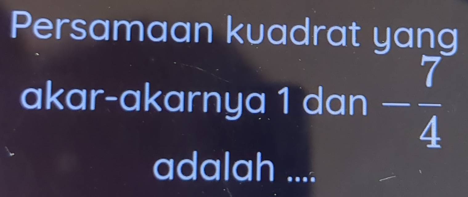 Persamaan kuadrat yang 
akar-akarnya 1 dan - 7/4 
adalah