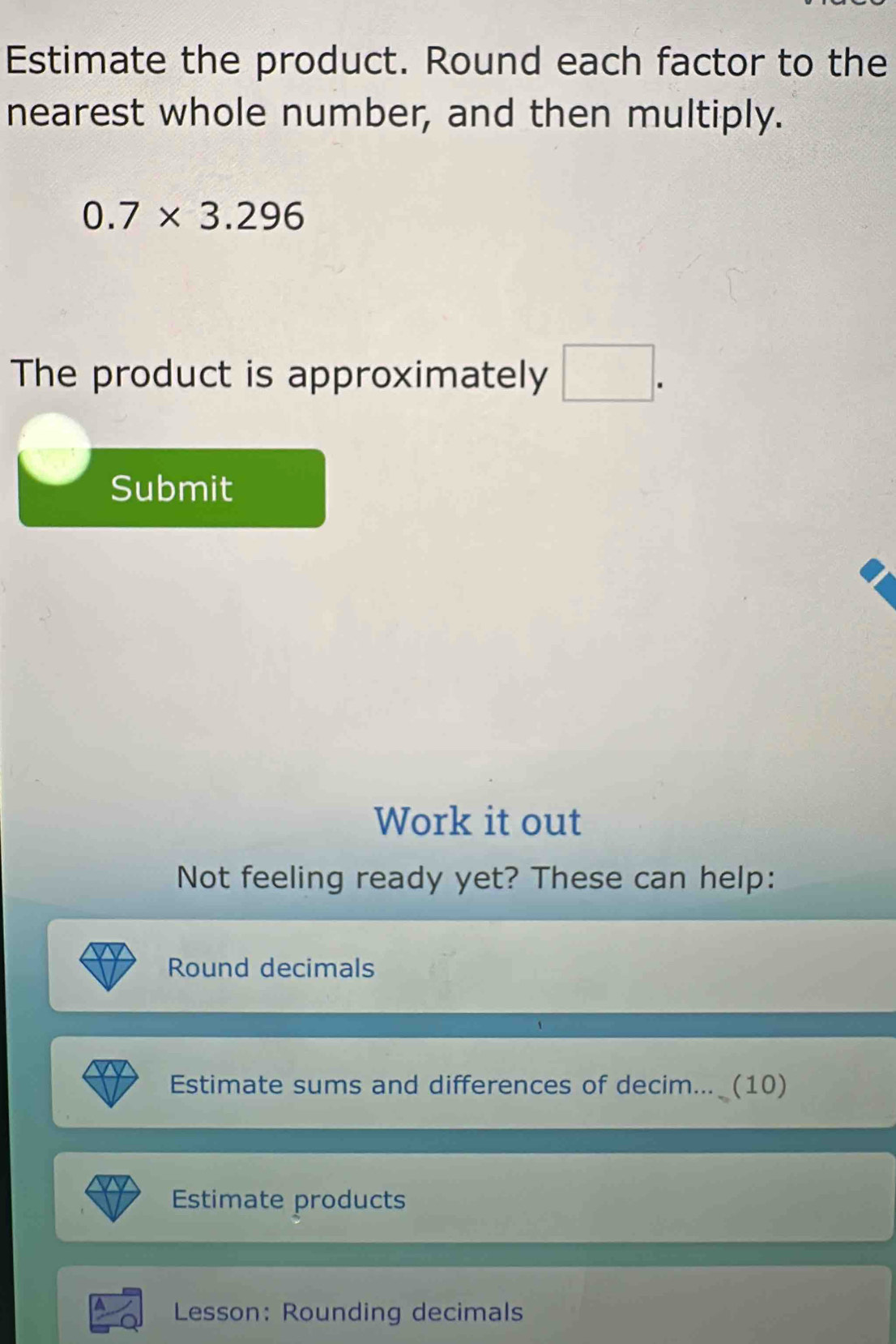 Estimate the product. Round each factor to the 
nearest whole number, and then multiply.
0.7* 3.296
The product is approximately □. 
Submit 
Work it out 
Not feeling ready yet? These can help: 
Round decimals 
Estimate sums and differences of decim... (10) 
Estimate products 
Lesson: Rounding decimals