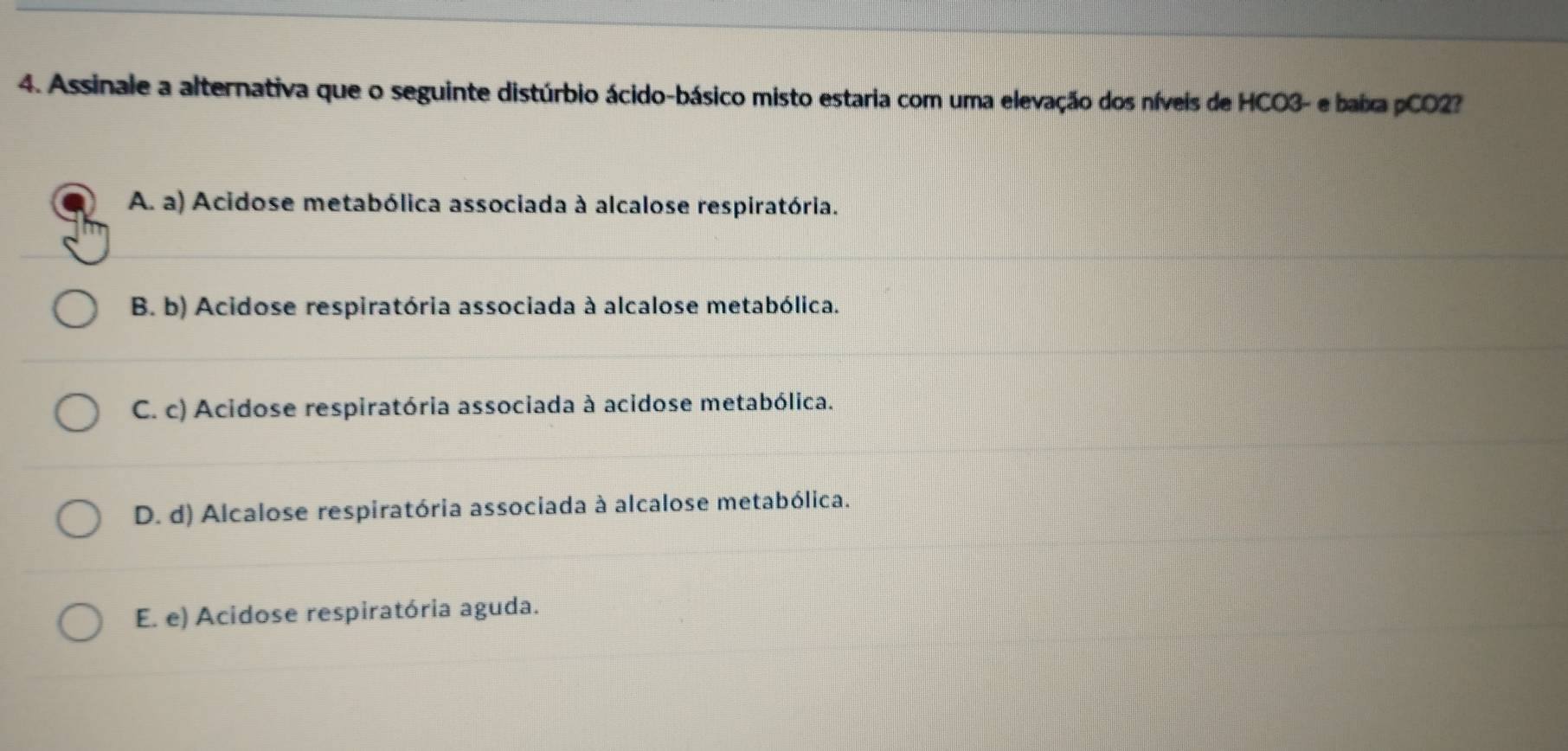 Assinale a alternativa que o seguinte distúrbio ácido-básico misto estaria com uma elevação dos níveis de HCO3- e baixa pCO2?
A. a) Acidose metabólica associada à alcalose respiratória.
B. b) Acidose respiratória associada à alcalose metabólica.
C. c) Acidose respiratória associada à acidose metabólica.
D. d) Alcalose respiratória associada à alcalose metabólica.
E. e) Acidose respiratória aguda.