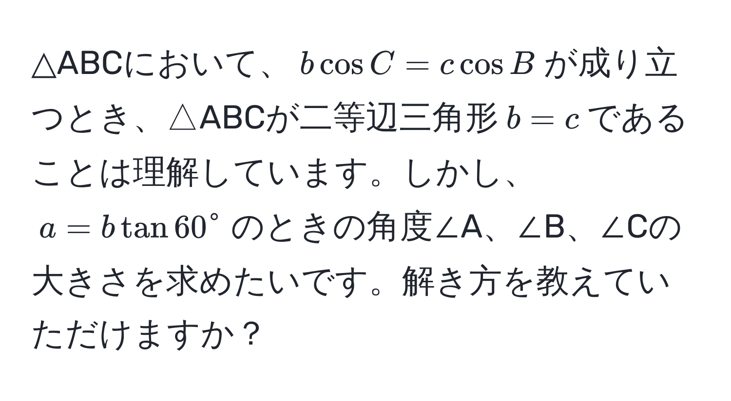 △ABCにおいて、$bcos C = ccos B$が成り立つとき、△ABCが二等辺三角形$b = c$であることは理解しています。しかし、$a = btan 60°$のときの角度∠A、∠B、∠Cの大きさを求めたいです。解き方を教えていただけますか？