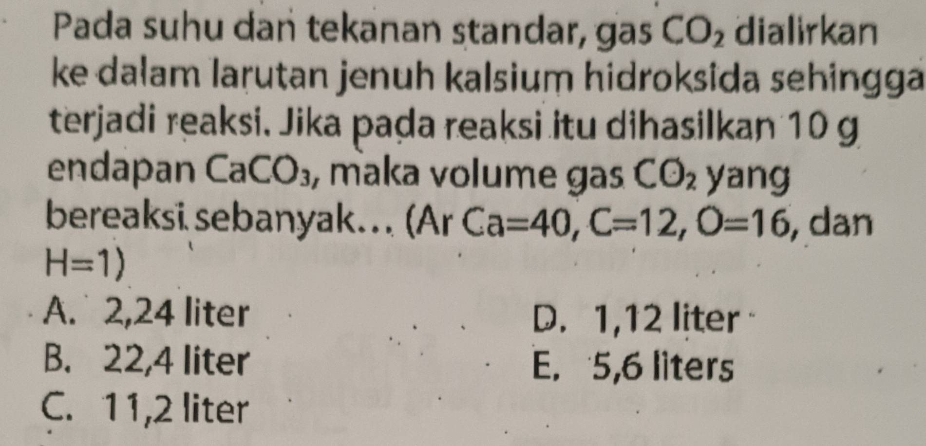 Pada suhu dan tekanan standar, gas CO_2 dialirkan
ke dalam larutan jenuh kalsium hidroksida sehingga
terjadi reaksi, Jika pada reaksi itu dihasilkan 10 g
endapan CaCO_3 , maka volume gas CO_2 yang
bereaksi sebanyak... (Ar Ca=40, C=12, O=16 dan
H=1)
A. 2,24 liter
D. 1,12 liter
B. 22,4 liter
E. 5,6 liters
C. 11,2 liter