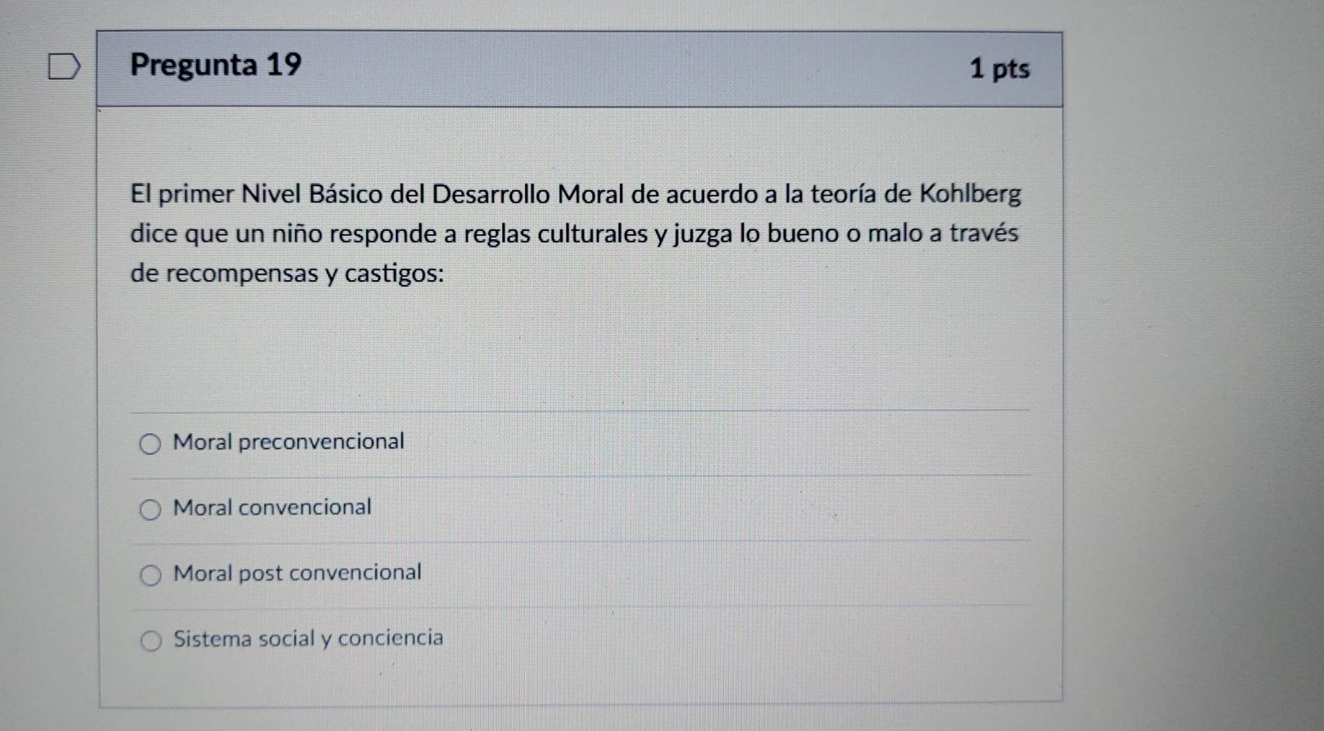 Pregunta 19 1 pts
El primer Nivel Básico del Desarrollo Moral de acuerdo a la teoría de Kohlberg
dice que un niño responde a reglas culturales y juzga lo bueno o malo a través
de recompensas y castigos:
Moral preconvencional
Moral convencional
Moral post convencional
Sistema social y conciencia