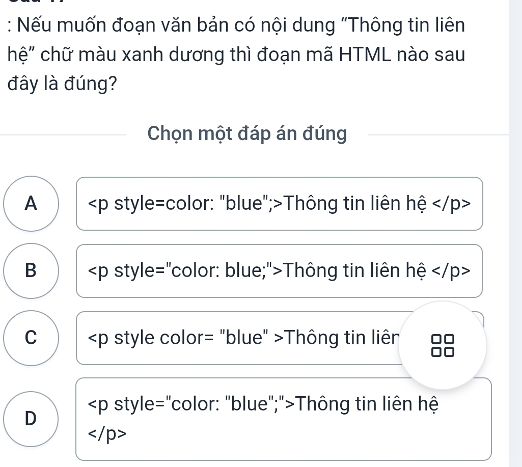 Nếu muốn đoạn văn bản có nội dung “Thông tin liên
hệ" chữ màu xanh dương thì đoạn mã HTML nào sau
đây là đúng?
Chọn một đáp án đúng
A ∠ p style=color: "blue";>Thông tin liên hệ
B Thông tin liên hệ
C Thông tin liên
style="color: "blue";">Thông tin liên hệ
D