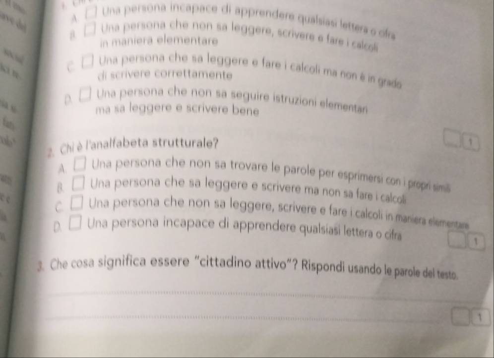 Una persona incapace di apprendere qualsiasi lettera o ofra
r e d μ
A. Una persona che non sa leggere, scrivere e fare i calcoli
in maniera elementare
C
Una persona che sa leggere e fare i calcoli ma non é in grads
di scrivere correttamente
Una persona che non sa seguire istruzioni elementar
a
D.
ma sa leggere e scrivere bene
fn
ab
2. Chi è l'analfabeta strutturale
1
A.
Una persona che non sa trovare le parole per esprimersi con i propri simill
B. Una persona che sa leggere e scrivere ma non sa fare i calcoll
c
C Una persona che non sa leggere, scrivere e fare i calcoli in maniera elemensta
D. Una persona incapace di apprendere qualsiasi lettera o cifra
1
3. Che cosa significa essere “cittadino attivo”? Rispondi usando le parole del testo.
_
_
_
1