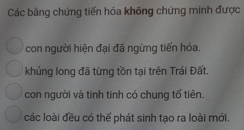 Các bằng chứng tiến hóa không chứng minh được
con người hiện đại đã ngừng tiến hóa.
khủng long đã từng tồn tại trên Trái Đất.
con người và tinh tinh có chung tổ tiên.
các loài đều có thể phát sinh tạo ra loài mới.