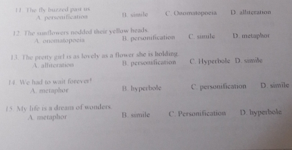 ! !. The fly buzzed past us B. simile C. Onomatopoeia D. alliteration
A personification
12. The sunflowers nodded their yellow heads. C. simile D. metaphor
A. onomatopocia B. personification
13. The pretty girl is as lovely as a flower she is holding. C. Hyperbole D. simile
A. alliteration B. personification
14. We had to wait forever! D. simile
A. metaphor B. hyperbole C. personification
15. My life is a dream of wonders.
A. metaphor B. simile C. Personification D. hyperbole