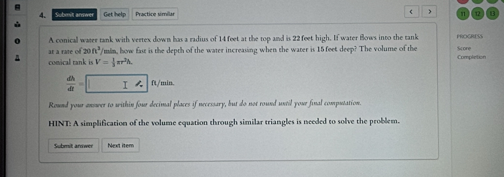 < > 
4. Submit answer Get help Practice similar 11 ) ( 12 ) 13 
A conical water tank with vertex down has a radius of 14 feet at the top and is 22 feet high. If water flows into the tank PROGRESS 
at a rate of 20ft^3/ min, how fast is the depth of the water increasing when the water is 15feet deep? The volume of the Score 
A conical tank is V= 1/3 π r^2h. Completion
 dh/dt = I I ft/min. 
Round your answer to within four decimal places if necessary, but do not round until your final computation. 
HINT: A simplification of the volume equation through similar triangles is needed to solve the problem. 
Submit answer Next item