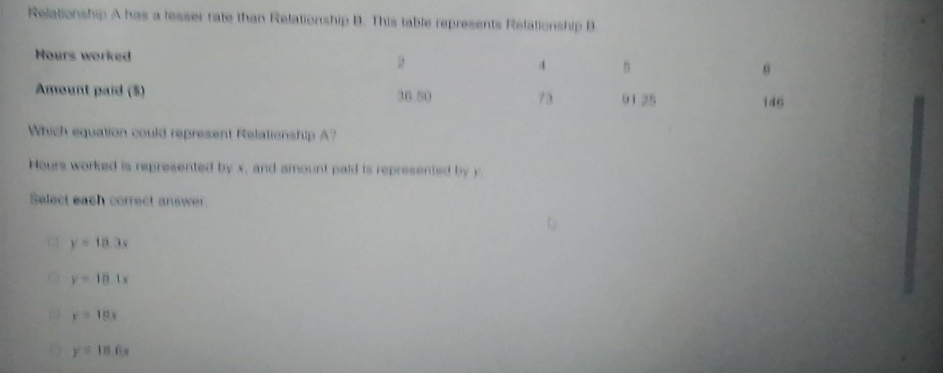 Relationship A has a lesser rate than Relationship B. This table represents Relationship B.
Hours worked
Amount paid ($) 
Which equation could represent Relationship A?
Hours worked is represented by x, and amount paid is represented by y
Select eash correct answer.
y=18.3x
y=18.1s
y=18x
y=10.6x