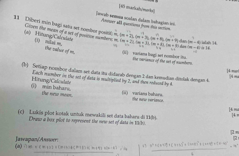 [45 markah/marks]
Jawab semua soalan dalam bahagian ini.
Answer all questions from this section
11 Diberi min bagi satu set nombor positif; m, (m+2), (m+3), (m+8), (m+9) dan (m-4) (m+2), (m+3), (m+8), (m+9) dan (m-4) is 14.
Given the mean of a set of positive numbers; m.
1 M
(a) Hitung/Calculate (i) nilai m,
ialah 14.
3 4
i σ
the value of m, (ii) varians bagi set nombor itu.
the variance of the set of numbers.
[4 mar
(b) Setiap nombor dalam set data itu didarab dengan 2 dan kemudian ditolak dengan 4.
[4 ma
Each number in the set of data is multiplied by 2, and then reduced by 4.
Hitung/Calculate
(i) min baharu, the new mean.
(ii) varians baharu.
the new variance.
14 mã
(c) Lukis plot kotak untuk mewakili set data baharu di 11(b). [4 π
Draw a box plot to represent the new set of data in 11(b).
2m
Jawapan/Answer:
[2 
(a) t(x-4)=10 i