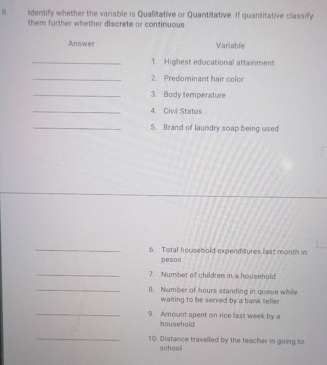 Identify whether the variable is Qualitative or Quantitative. If quantitative classify 
them further whether discrete or continuous. 
Answer Variable 
_1. Highest educational attainment 
_2. Predominant hair color 
_3. Body temperature 
_4. Civil Status 
_5. Brand of laundry soap being used 
_6. Total household expenditures last month in 
pesos 
_ 
7. Number of children in a household 
_ 
8. Number of hours standing in queue while 
waiting to be served by a bank teller 
_ 
9. Amount spent on rice last week by a 
household 
_ 
10. Distance travelled by the teacher in going to 
school