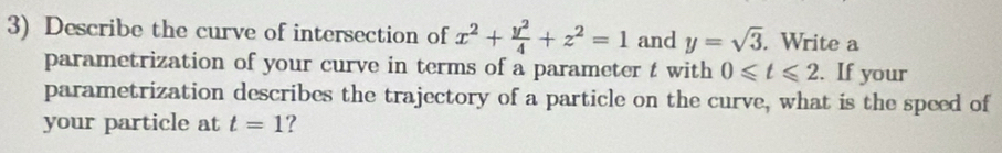 Describe the curve of intersection of x^2+ y^2/4 +z^2=1 and y=sqrt(3). . Write a 
parametrization of your curve in terms of a parameter t with 0≤slant t≤slant 2. If your 
parametrization describes the trajectory of a particle on the curve, what is the speed of 
your particle at t=1 ?