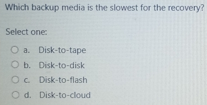 Which backup media is the slowest for the recovery?
Select one:
a. Disk-to-tape
b. Disk-to-disk
c. Disk-to-flash
d. Disk-to-cloud