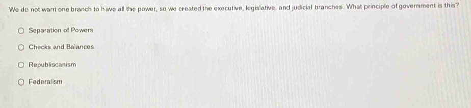 We do not want one branch to have all the power, so we created the executive, legislative, and judicial branches. What principle of government is this?
Separation of Powers
Checks and Balances
Republiscanism
Federalism