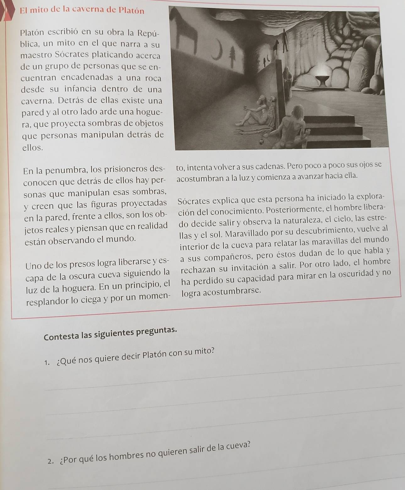 El mito de la caverna de Platón
Platón escribió en su obra la Repú-
blica, un mito en el que narra a su
maestro Sócrates platicando acerca
de un grupo de personas que se en
cuentran encadenadas a una roc
desde su infancia dentro de un
caverna. Detrás de ellas existe un
pared y al otro lado arde una hogue
ra, que proyecta sombras de objeto
que personas manipulan detrás d
ellos.
En la penumbra, los prisioneros des- to, intenta volver a sus cadenas. Pero poco a poco sus ojos se
conocen que detrás de ellos hay per- acostumbran a la luz y comienza a avanzar hacia ella.
sonas que manipulan esas sombras,
y creen que las figuras proyectadas Sócrates explica que esta persona ha iniciado la explora-
en la pared, frente a ellos, son los ob- ción del conocimiento. Posteriormente, el hombre libera-
jetos reales y piensan que en realidad do decide salir y observa la naturaleza, el cielo, las estre-
están observando el mundo. llas y el sol. Maravillado por su descubrimiento, vuelve al
interior de la cueva para relatar las maravillas del mundo
Uno de los presos logra liberarse y es- a sus compañeros, pero éstos dudan de lo que habla y
capa de la oscura cueva siguiendo la rechazan su invitación a salir. Por otro lado, el hombre
luz de la hoguera. En un principio, el ha perdido su capacidad para mirar en la oscuridad y no
resplandor lo ciega y por un momen- logra acostumbrarse.
Contesta las siguientes preguntas.
_
1. ¿Qué nos quiere decir Platón con su mito?
_
_
2. ¿Por qué los hombres no quieren salir de la cueva?
_