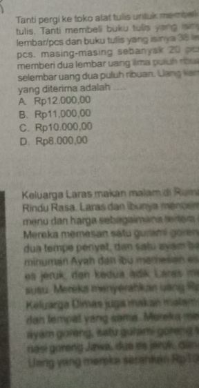 Tanti pergi ke toko alat tulis untuk mempe
tulis. Tanti membeli buku tulls yong w 
lembar/pcs dan buku tulis yang isinya 38 in
pcs. masing-masing sebanyak 20 p
memberi dua lembar uang llma puluh nosa
selembar uang dua puluh ribuan. Lang ven
yang diterima adalah_
A. Rp12.000,00
B. Rp11,000,00
C. Rp10.000,00
D. Rp8.000,00
Keluarga Laras makán malam di Ram
Rindu Rasa, Laras dan íbunya méncen
menu dan harga sebagaimana ter era 
Mereka memesan sátu guramé goren
dua temp e p eny et, dan saiu a v am 
minumán Ayah đán ibu mamesian es
ea jéruk, den kedua adik Laras m
susu. Mereka menyerahkan uang R
Keluarga Dimás juga makan malam
dan tempal yang sama. Mareka me
ayam goreng, satu gulami goreng t
nasi goreng Jaws, due es jerok, dan
Uang vang meroka sesanken Rp 13