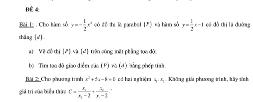 ĐÈ 4: 
Bài 1; . Cho hàm số y=- 1/2 x^2 có đồ thị là parabol (P) và hàm số y= 1/2 x-1 có đồ thị là đường 
thẳng (d). 
a) Vẽ đồ thị (P) và (d) trên cùng mặt phẳng tọa độ: 
b) Tìm tọa độ giao điểm của (P) và (đ) bằng phép tính. 
Bài 2: Cho phương trinh x^2+5x-8=0 có hai nghiệm x_1, x_2. Không giải phương trình, hãy tính 
giá trị của biểu thức C=frac x_1x_2-2+frac x_2x_1-2 `