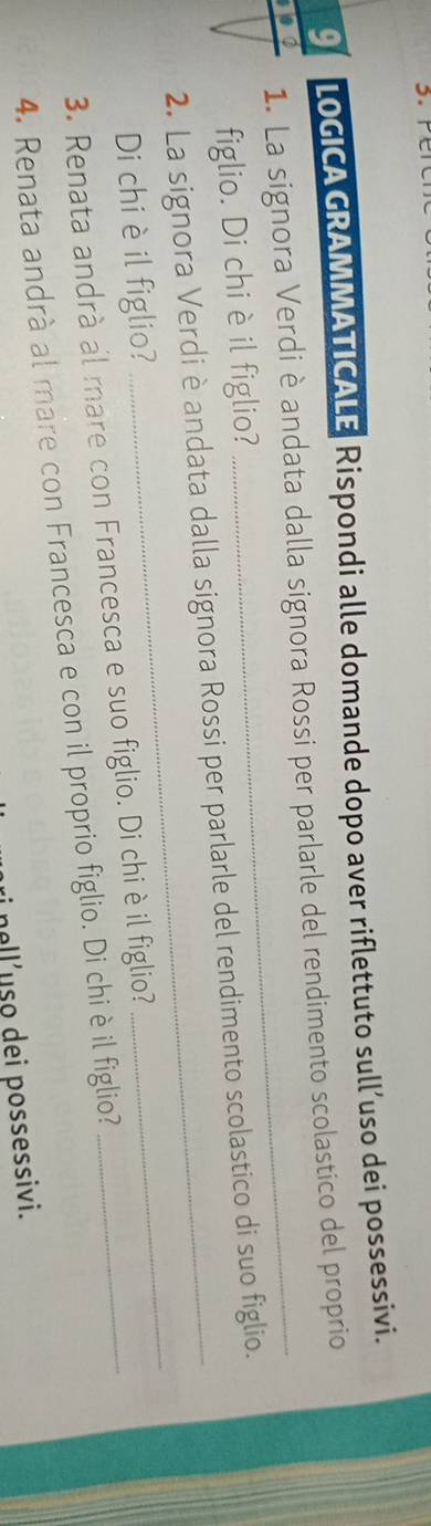 LOGICA GRAMMATICALE Rispondi alle domande dopo aver riflettuto sull’uso dei possessivi. 
1. La signora Verdi è andata dalla signora Rossi per parlarle del rendimento scolastico del proprio 
figlio. Di chi è il figlio? 
2. La signora Verdi è andata dalla signora Rossi per parlarle del rendimento scolastico di suo figlio. 
Di chi è il figlio? 
3. Renata andrà al mare con Francesca e suo figlio. Di chi èil figlio?_ 
_ 
4. Renata andrà al mare con Francesca e con il proprio figlio. Di chi èil figlio? 
nell’uso dei possessivi.