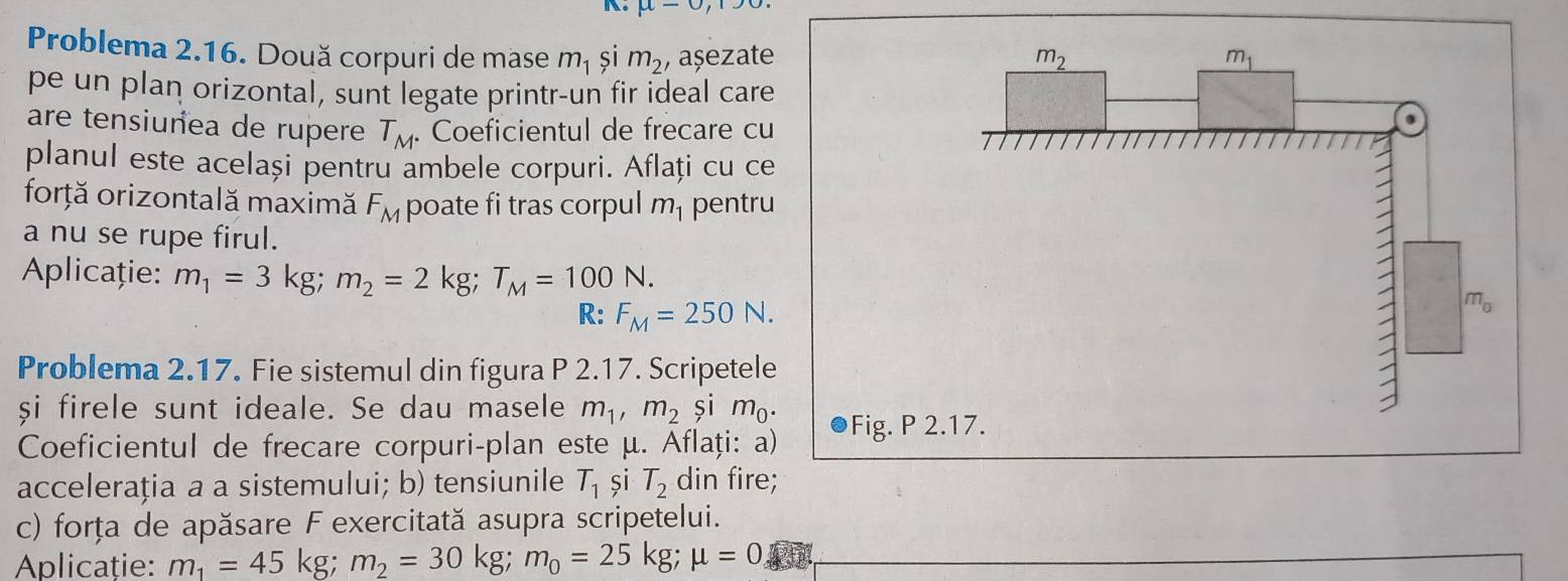 mu -sigma , 
Problema 2.16. Două corpuri de mase m_1 și m_2 , așezate m_2 m_1
pe un plan orizontal, sunt legate printr-un fir ideal care 
are tensiunea de rupere T_M. Coeficientul de frecare cu 
planul este același pentru ambele corpuri. Aflați cu ce 
forță orizontală maximă F_M poate fi tras corpul m_1 pentru 
a nu se rupe firul. 
Aplicație: m_1=3kg; m_2=2kg; T_M=100N. m_a
R: F_M=250N. 
Problema 2.17. Fie sistemul din figura P 2.17. Scripetele 
și firele sunt ideale. Se dau masele m_1, m_2 și m_0. 
Coeficientul de frecare corpuri-plan este μ. Aflați: a) Fig. P 2.17. 
accelerația a a sistemului; b) tensiunile T_1 și T_2 din fire; 
c) forța de apăsare F exercitată asupra scripetelui. 
Aplicaţie: m_1=45kg; m_2=30kg; m_0=25kg; mu =0