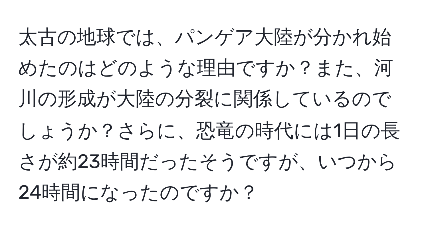 太古の地球では、パンゲア大陸が分かれ始めたのはどのような理由ですか？また、河川の形成が大陸の分裂に関係しているのでしょうか？さらに、恐竜の時代には1日の長さが約23時間だったそうですが、いつから24時間になったのですか？