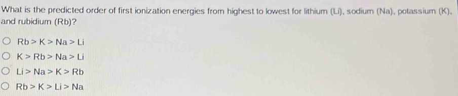 What is the predicted order of first ionization energies from highest to lowest for lithium (Li), sodium (Na), potassium (K),
and rubidium (Rb)?
Rb>K>Na>Li
K>Rb>Na>Li
Li>Na>K>Rb
Rb>K>Li>Na