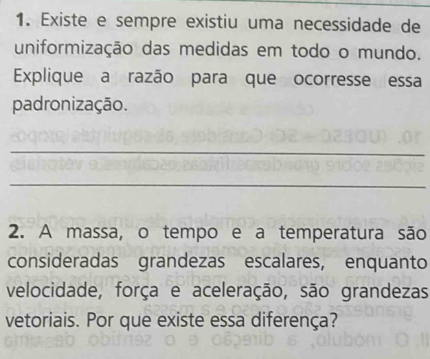 Existe e sempre existiu uma necessidade de 
uniformização das medidas em todo o mundo. 
Explique a razão para que ocorresse essa 
padronização. 
_ 
_ 
2. A massa, o tempo e a temperatura são 
consideradas grandezas escalares, enquanto 
velocidade, força e aceleração, são grandezas 
vetoriais. Por que existe essa diferença?