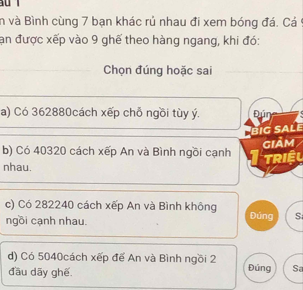 au l
in và Bình cùng 7 bạn khác rủ nhau đi xem bóng đá. Cả9
ạn được xếp vào 9 ghế theo hàng ngang, khi đó:
_Chọn đúng hoặc sai
_
a) Có 362880cách xếp chỗ ngồi tùy ý. Đún
_
BIG SALE
GIảm
b) Có 40320 cách xếp An và Bình ngồi cạnh TF TRIÊL
nhau.
c) Có 282240 cách xếp An và Bình không
ngồi cạnh nhau.
Đúng S
d) Có 5040cách xếp để An và Bình ngồi 2
đầu dãy ghế.
Đúng Sa