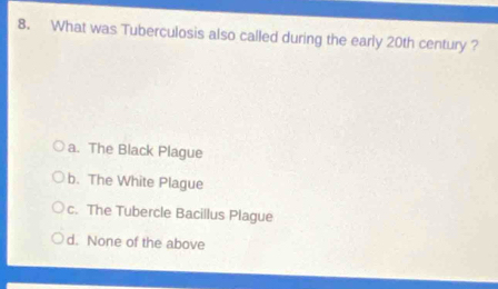 What was Tuberculosis also called during the early 20th century ?
a. The Black Plague
b. The White Plague
c. The Tubercle Bacillus Plague
d. None of the above