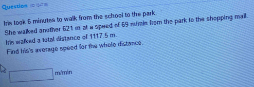 Question (D 54718) 
Iris took 6 minutes to walk from the school to the park. 
She walked another 621 m at a speed of 69 m/min from the park to the shopping mall. 
Iris walked a total distance of 1117.5 m. 
Find Iris's average speed for the whole distance.
□ m/min