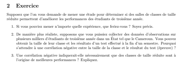 Exercice 
Supposez que l'on vous demande de mener une étude pour déterminer si des salles de classes de taille 
réduite permettent d'améliorer les performances des étudiants de troisième année, 
1. Si vous pouviez mener n'importe quelle expérience, que feriez-vous ? Soyez précis. 
2. De manière plus réaliste, supposons que vous puissiez collecter des données d'observations sur 
plusieurs milliers d'étudiants de troisième année dans un État tel que le Cameroun. Vous pouvez 
obtenir la taille de leur classe et les résultats d'un test effectué à la fin d'un semestre. Pourquoi 
s'attendre à une corrélation négative entre la taille de la classe et le résultat du test (épreuve) ? 
3. Une corrélation négative indiquerait-elle nécessairement que des classes de taille réduite sont à 
l’origine de meilleures performances ? Expliquez.