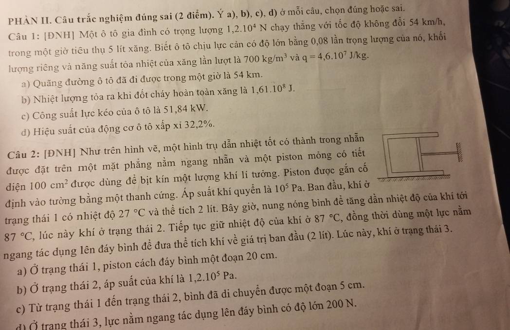 PHÀN II. Câu trắc nghiệm đúng sai (2 điểm). Ý a), b), c), d) ở mỗi câu, chọn đúng hoặc sai.
Câu 1: [ĐNH] Một ô tô gia đình có trọng lượng r 1,2.10^4N chạy thẳng với tốc độ không đổi 54 km/h,
trong một giờ tiêu thụ 5 lít xăng. Biết ô tô chịu lực cản có độ lớn bằng 0,08 lần trọng lượng của nó, khối
lượng riêng và năng suất tỏa nhiệt của xăng lần lượt là 700kg/m^3 và q=4,6.10^7J/kg.
a) Quãng đường ô tô đã đi được trong một giờ là 54 km.
b) Nhiệt lượng tỏa ra khi đốt cháy hoàn toàn xăng là 1,61.10^8J.
c) Công suất lực kéo của ô tô là 51,84 kW.
d) Hiệu suất của động cơ ô tô xấp xi 32,2%.
Câu 2: [ĐNH] Như trên hình vẽ, một hình trụ dẫn nhiệt tốt có thành trong nhẫn
được đặt trên một mặt phắng nằm ngang nhẵn và một piston mỏng có tiết
diện 100cm^2 được dùng đề bịt kín một lượng khí lí tưởng. Piston được gắn cố
định vào tường bằng một thanh cứng. Áp suất khí quyền là 10^5Pa. Ban đầu, khí ở
trạng thái 1 có nhiệt độ 27°C và thể tích 2 lít. Bây giờ, nung nóng bình đề tăng dần nhiệt độ của khí tới
87°C , lúc này khí ở trạng thái 2. Tiếp tục giữ nhiệt độ của khí ở 87°C , đồng thời dùng một lực nằm
ngang tác dụng lên đáy bình đề đưa thể tích khí về giá trị ban đầu (2 lít). Lúc này, khí ở trạng thái 3.
a) Ở trạng thái 1, piston cách đáy bình một đoạn 20 cm.
b) Ở trạng thái 2, áp suất của khí là 1,2.10^5Pa.
c) Từ trạng thái 1 đến trạng thái 2, bình đã di chuyển được một đoạn 5 cm.
d) Ở trang thái 3, lực nằm ngang tác dụng lên đáy bình có độ lớn 200 N.