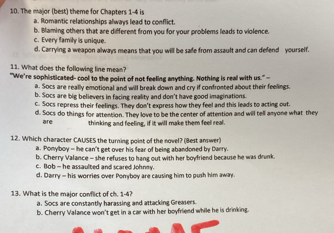 The major (best) theme for Chapters 1-4 is
a. Romantic relationships always lead to conflict.
b. Blaming others that are different from you for your problems leads to violence.
c. Every family is unique.
d. Carrying a weapon always means that you will be safe from assault and can defend yourself.
11. What does the following line mean?
“We’re sophisticated- cool to the point of not feeling anything. Nothing is real with us.” —
a. Socs are really emotional and will break down and cry if confronted about their feelings.
b. Socs are big believers in facing reality and don’t have good imaginations.
c. Socs repress their feelings. They don’t express how they feel and this leads to acting out.
d. Socs do things for attention. They love to be the center of attention and will tell anyone what they
are thinking and feeling, if it will make them feel real.
12. Which character CAUSES the turning point of the novel? (Best answer)
a. Ponyboy - he can’t get over his fear of being abandoned by Darry.
b. Cherry Valance - she refuses to hang out with her boyfriend because he was drunk.
c. Bob - he assaulted and scared Johnny.
d. Darry - his worries over Ponyboy are causing him to push him away.
13. What is the major conflict of ch. 1-4?
a. Socs are constantly harassing and attacking Greasers.
b. Cherry Valance won’t get in a car with her boyfriend while he is drinking.