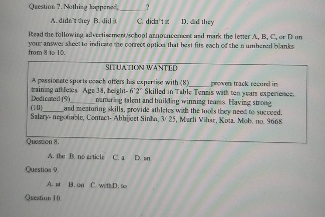 Nothing happened,_ ?
A. didn’t they B. did it C. didn't it D. did they
Read the following advertisement/school announcement and mark the letter A, B, C, or D on
your answer sheet to indicate the correct option that best fits each of the n umbered blanks
from 8 to 10.
SITUATION WANTED
A passionate sports coach offers his expertise with (8)_ proven track record in
training athletes. Age 38, height- 6’2 ” Skilled in Table Tennis with ten years experience.
Dedicated (9)_ nurturing talent and building winning teams. Having strong
(10),_ and mentoring skills, provide athletes with the tools they need to succeed.
Salary- negotiable, Contact- Abhijeet Sinha, 3/ 25, Murli Vihar, Kota. Mob. no. 9668
Question 8.
A. the B. no article C. a D. an
Question 9.
A. at B. on C. withD. to
Question 10.