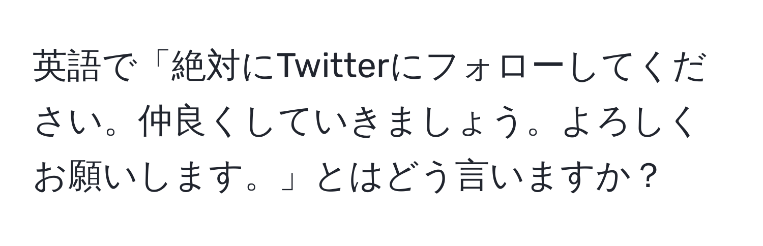 英語で「絶対にTwitterにフォローしてください。仲良くしていきましょう。よろしくお願いします。」とはどう言いますか？