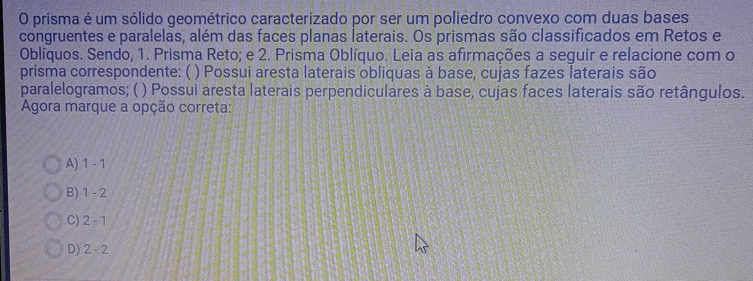 prisma é um sólido geométrico caracterizado por ser um poliédro convexo com duas bases
congruentes e paralelas, além das faces planas laterais. Os prismas são classificados em Retos e
Oblíquos. Sendo, 1. Prisma Reto; e 2. Prisma Oblíquo. Leia as afirmações a seguir e relacione com o
prisma correspondente: ( ) Possui aresta laterais obliquas à base, cujas fazes laterais são
paralelogramos; ( ) Possui aresta laterais perpendiculares à base, cujas faces laterais são retângulos.
Agora marque a opção correta
A) 1-1
B) 1-2
C) 2-1
D) 2-2