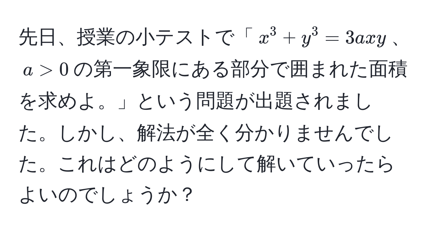 先日、授業の小テストで「$x^3+y^3=3axy$、$a > 0$の第一象限にある部分で囲まれた面積を求めよ。」という問題が出題されました。しかし、解法が全く分かりませんでした。これはどのようにして解いていったらよいのでしょうか？