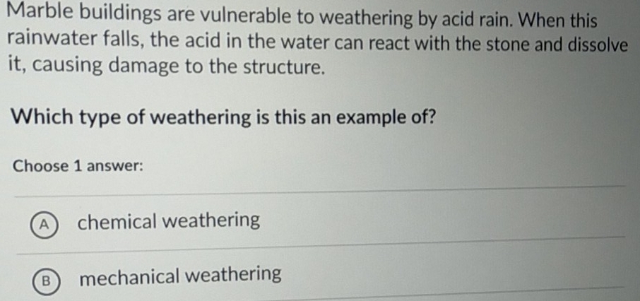 Marble buildings are vulnerable to weathering by acid rain. When this
rainwater falls, the acid in the water can react with the stone and dissolve
it, causing damage to the structure.
Which type of weathering is this an example of?
Choose 1 answer:
A  chemical weathering
B mechanical weathering