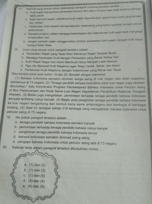 Kalimat yang sesuai untuk melengkapi paragraf rumpang tersebut adaiah
a. Kulit wajah memerlukan perawatan khusus dan sabun khusus agar tidak terkena dampak
lebin parah
b. Saat mencuci wajah, sebaiknya kulit wajah diperlakukan seperti kain sutra yang lembut
dan rentan
c. Perlakukan kulit seperti memperlakukan seseorang yang kamu sayangi dengan penuh
kelembutan
d. Sebaiknya kamu selalu menjaga kelembapan dan kelembutan kulit agar tidak menyesal
di kemudian hari
e. Jangan sampai salah menggunakan produk perawatan kulit wajah dengan kulit tubuh
supaya tidak iritasi
18. Judul yang sesuai untuk paragraf tersebut adalah ..
a. Perawatan Wajah yang Tepat Akan Membuat Wajah Tampak Muda
b. Menjaga Kesehatan Kulit dengan Perawatan yang Benar Setiap Hari
c. Kulit Wajah Segar nan Alami Membuat Hidup Menjadi Lebih Berseri
d. Tips Jitu Merawat Kulit Wajahmu agar Tetap Cantik, Sehat, dan Alami
e. Perlakukan Kulit Wajahmu dengan Kelembutan yang Benar dan Tepat
Teks berikut untuk soal nomor 19 dan 20. Bacalah dengan saksama!
(1) Bahasa Indonesia semakin diminati warga asing di luar negeri dan telah diajarkan
setidaknya di 73 negara. (2) ''Tenaga pendidik bahasa Indonesia untuk luar negeri juga semakin
dibutuhkan," kata Koordinator Program Pembelajaran Bahasa Indonesia untuk Penutur Asing
di Biro Perencanaan dan Kerja Sama Luar Negeri Departemen Pendidikan Nasional, Pengesti
Wiedarti. (3) Beliau juga mengatakan, permintaan terhadap tenaga pendidik bahasa Indonesia
ternyata terbilang cukup banyak. (4) Begitu pula pengiriman tenaga pendidik bahasa Indonesia
ke luar negeri bergantung dari bentuk kerja sama antarnegara dan lembaga di berbagai
bidang. (5) Saat ini, terdapat sekitar 219 lembaga yang mengajarkan bahasa Indonesia untuk
penutur asing di 73 negara.
19. Ide pokok paragraf tersebut adalah ….
a. tenaga pendidik bahasa Indonesia semakin banyak
b. permintaan terhadap tenaga pendidik bahasa cukup banyak
c. pengiriman tenaga pendidik bahasa Indonesia lancar
d. bahasa Indonesia semakin diminati orang asing
e. pengajar bahasa Indonesia untuk penutur asing ada di 73 negara
20. Kalimat fakta dalam paragraf tersebut ditunjukkan nomor …
a. (1) dan (2)
b. (1) dan (3)
c. (1) dan (5)
d. (3) dan (4)
e. (4) dan (5)