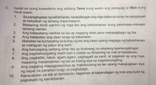 Isulat sa iyong kuwaderno ang salitang Tama kung wasto ang pahayag at MaIi kung 
hindi wasto. 
1. Sa pangangalap ng katotohanan, kinakailangan ang mga datos sa tunay na pangyayari 
at katiyakan ng tamang impormasyon. 
2. Maaaring hindi sabihin ng mga tao ang katotohanan kung paminsan-minsan 
lamang naman. 
3. Ang katapatang nakikita sa tao ay nagiging daan para makapagbago ng iba. 
4. Ang katapatan ang daan tungo sa kabanalan. 
5. Madalas na dumarating sa buhay ng tao ang tukso upang magtago ng katotohanan 
at mabigyan ng pabor ang sarili. 
6. Ang banyagang salitang white lies ay tinatawag na simpleng kasinungalingan. 
7. Ang pagsisinungaling maliit man o malaki ay itinuturing na mali at kasalanan. 
8. Ang pagkalito, takot, agam-agam, pagkagalit sa sarili, at pagsisisi ay ang mga 
maaaring maramdaman ng tao sa tuwing siya ay nagsisinungaling. 
9. Ang pagiging mapagpasensiya ay makatutulong sa tao upang makapaglaan siya 
ng sapat na panahon tungo sa pagbabago. 
10. Kapayapaan sa isiþ at damdamin, kagaanan at kapanatagan ng loob ang dulot ng 
pagsasabi ng katotohanan.